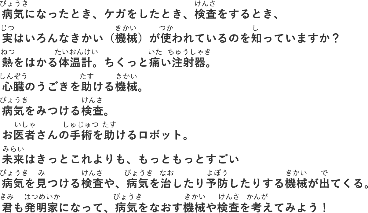 病気になったとき、ケガをしたとき、検査をするとき、実はいろんなきかい（機械）が使われているのを知っていますか？熱をはかる体温計。ちくっと痛い注射器。⼼臓のうごきを助ける機械。病気をみつける検査。お医者さんの⼿術を助けるロボット。未来はきっとこれよりも、もっともっとすごい病気を⾒つける検査や、病気を治したり予防したりする機械が出てくる。キミも発明家になって、病気をなおす機械や検査を考えてみよう！