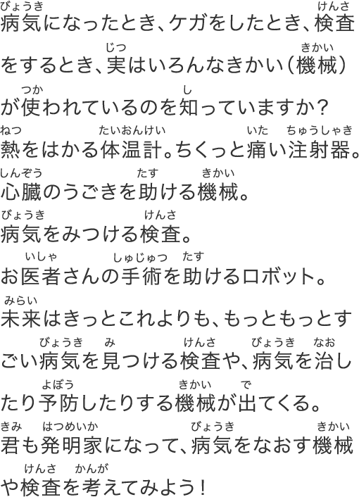 病気になったとき、ケガをしたとき、検査をするとき、実はいろんなきかい（機械）が使われているのを知っていますか？熱をはかる体温計。ちくっと痛い注射器。⼼臓のうごきを助ける機械。病気をみつける検査。お医者さんの⼿術を助けるロボット。未来はきっとこれよりも、もっともっとすごい病気を⾒つける検査や、病気を治したり予防したりする機械が出てくる。キミも発明家になって、病気をなおす機械や検査を考えてみよう！